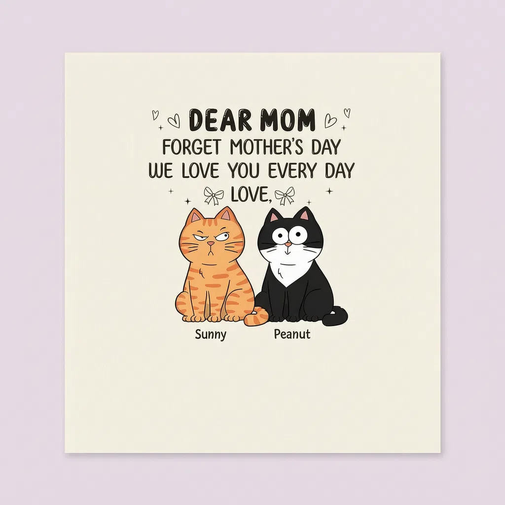 DEAR MOM FORGET MOTHER'S DAY WE LOVE YOU EVERY DAY LOVE
